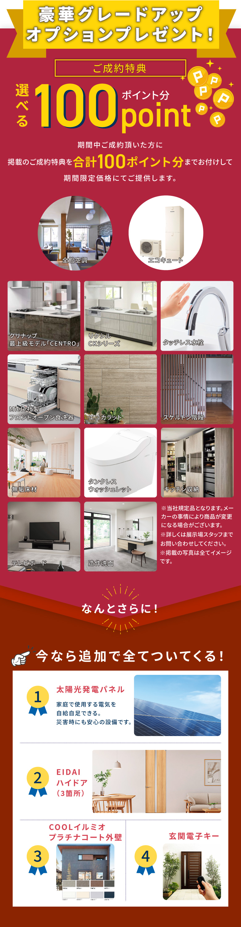 豪華グレードアップオプションプレゼント ご成約特典選べる100ポイント分　期間中ご成約いただいた方に掲載のご成約特典を合計100ポイント分までお付けして期間限定価格にてご提供します。なんとさらに！　今なら追加ですべてついてくる！1.太陽光発電パネル　2.EIDAI ハイドア(3か所)　3.COOLイルミオ プラチナコート外壁　4.玄関電子キー