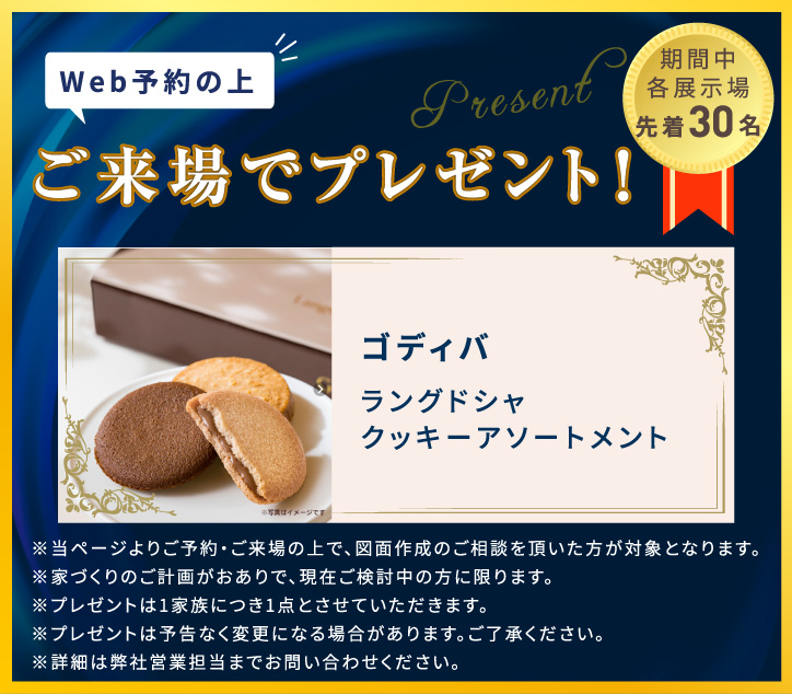 WEB予約の上ご来場でプレゼント！　ゴディバ ラングドシャクッキーアソートメント ※当ページよりご予約・ご来場の上で、図面作成のご相談を頂いた方が対象となります。 ※家づくりの計画がおありで、現在検討中の方に限ります。 ※プレゼントは1家族につき1点とさせていただきます。　※プレゼントは予告なく変更になる場合があります。ご了承ください。　※詳細は弊社営業担当までお問い合わせください。