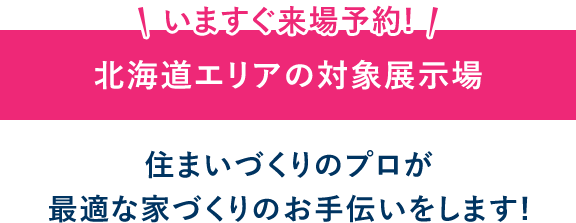 いますぐ来場予約! 北海道エリアの対象展示場 住まいづくりのプロが最適な家づくりのお手伝いをします!