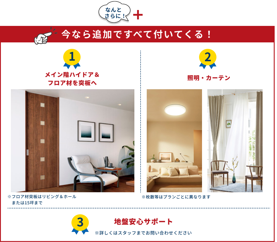 今なら追加ですべて付いてくる！ ①メイン階ハイドア＆フロア材を突板へ　②照明・カーテン　③地盤安心サポート