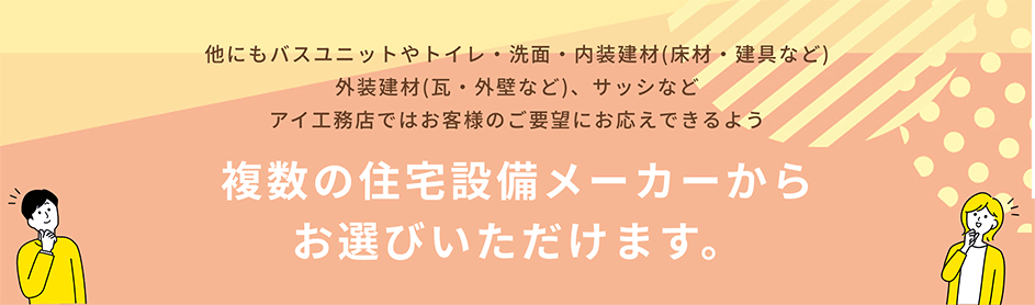 他にもバスユニットやトイレ・洗面・内装建材(床材・建具など)、外装建材(瓦・外壁など)、サッシなど、アイ工務店ではお客様のご要望にお応えできるよう、複数の住宅設備メーカーからお選びいただけます。