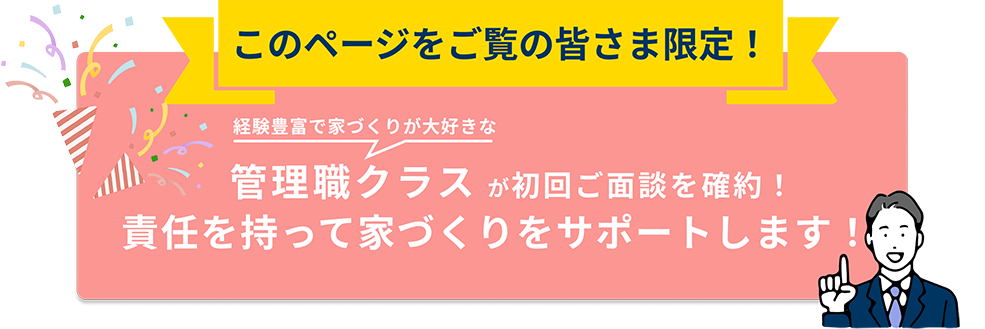このページをご覧の皆さま限定！経験豊富で家づくりが大好きな管理職クラス が初回ご面談を確約！責任を持って家づくりをサポートします！
