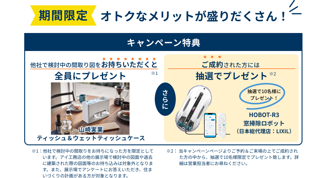 期間限定。オトクなメリットが盛りだくさん！　【キャンペーン特典】他社で検討中の間取り図をお持ちいただくと全員にプレゼント「山崎実業 ティッシュ＆ウェットティッシュケース」 さらに、ご成約された方には抽選でプレゼント「HOBOT-R3 窓掃除ロボット（日本総代理店：LIXIL）」
