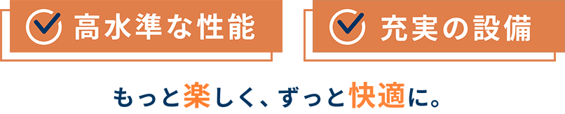 「高水準な性能」「充実の設備」もっと楽しく、ずっと快適に。