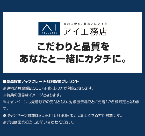こだわりと品質をあなたと一緒にカタチに。■豪華設備アップグレード・無料設備プレゼント ※建物請負金額2,000万円以上の方が対象となります。※特典の画像はイメージとなります。※キャンペーンは先着順での受付となり、対象展示場ごとに先着12名様限定となります。※キャンペーン対象は2026年9月30日までに着工できる方が対象です。※詳細は営業担当にお問い合わせください。