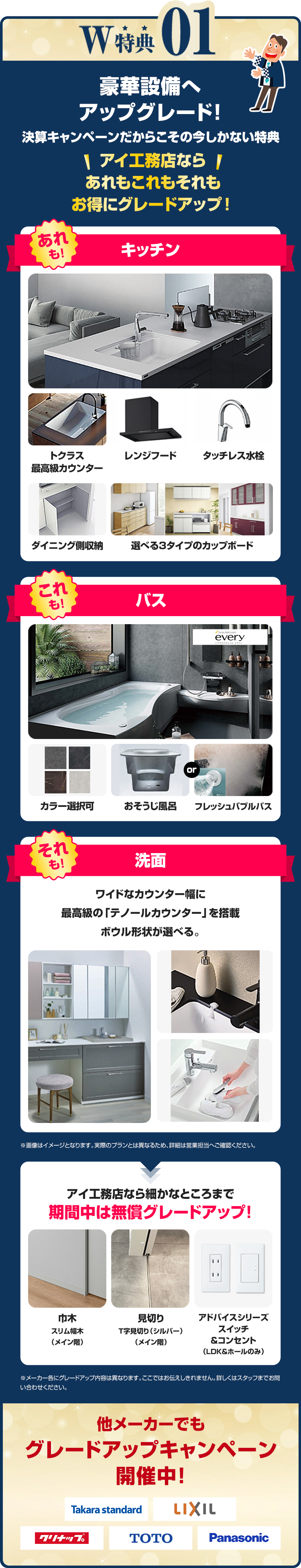 W特典01 豪華設備へ アップグレード！決算キャンペーンだからこその今しかない特典 アイ工務店なら あれもこれもそれも お得にグレードアップ！ アイ工務店なら細かなところまで 期間中は無償グレードアップ! 他メーカーでもグレードアップキャンペーン 開催中！  
