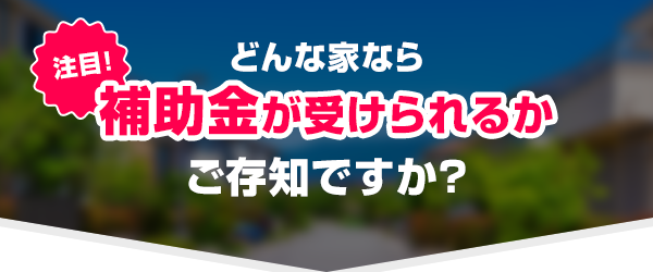 どんな家なら補助金が受けられるかご存知ですか？