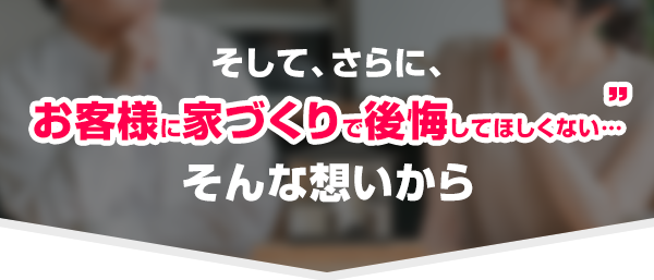 そして、 お客様に家づくりで後悔してほしくない…そんな想いから