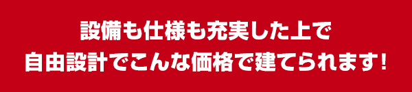 設備も仕様も充実した上で自由設計でこんな価格で建てられます！
