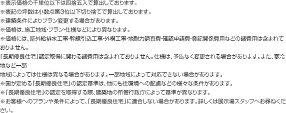 
                    ※表示価格の千単位以下は四捨五入で算出しております。
                    ※表記の坪数は小数点第3位以下切り捨てで算出しております。
                    ※建築条件によりプラン変更する場合があります。
                    ※価格は、施工地域・プラン・仕様などにより異なります。
                    ※価格には、屋外給排水工事・幹線引込工事・外構工事・地耐力調査費・確認申請費・登記関係費用などの諸費用は含まれておりません。
                    「長期優良住宅」認定取得に関わる諸費用は含まれておりません。仕様は、予告なく変更される場合があります。また、寒冷地など一部
                    地域によっては仕様は異なる場合があります。一部地域によって対応できない場合があります。
                    ※国が定める「長期優良住宅」の認定基準は、他にも住環境への配慮などの様々な条件があります。
                    ※「長期優良住宅」の認定を取得する際、建築地の所管行政庁によって基準が異なります。
                    ※お客様へのプランや条件によって、「長期優良住宅」に適合しない場合があります。詳しくは展示場スタッフへお尋ねください。