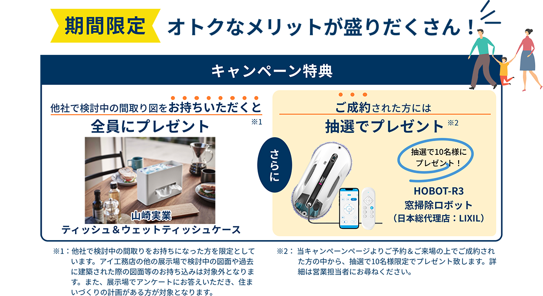 期間限定。オトクなメリットが盛りだくさん！　【キャンペーン特典】他社で検討中の間取り図をお持ちいただくと全員にプレゼント「山崎実業 ティッシュ＆ウェットティッシュケース」 さらに、ご成約された方には抽選でプレゼント「HOBOT-R3 窓掃除ロボット（日本総代理店：LIXIL）」
