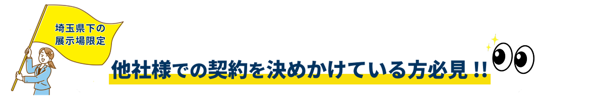 埼玉県下の展示場限定。他社様での契約を決めかけている方必見!!